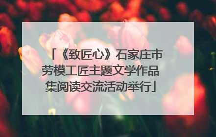 《致匠心》石家庄市劳模工匠主题文学作品集阅读交流活动举行