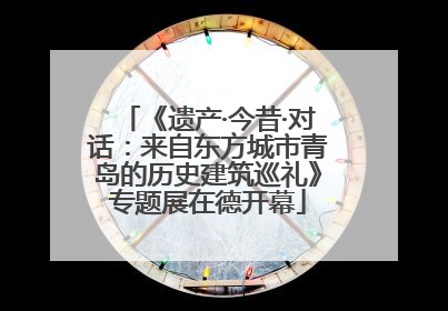 《遗产·今昔·对话：来自东方城市青岛的历史建筑巡礼》专题展在德开幕