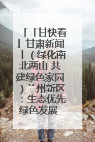 「甘快看」甘肃新闻丨（绿化南北两山 共建绿色家园）兰州新区：生态优先绿色发展 打造生态环保示范区