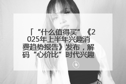 “什么值得买”《2025年上半年兴趣消费趋势报告》发布，解码“心价比”时代兴趣消费新范式