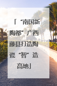 “南国新陶都”广西藤县打造陶瓷“智”造高地