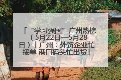 “学习强国”广州热榜（5月22日—5月28日）丨广州：外贸企业忙接单 港口码头忙出货