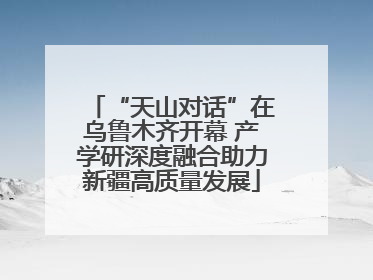 “天山对话”在乌鲁木齐开幕 产学研深度融合助力新疆高质量发展