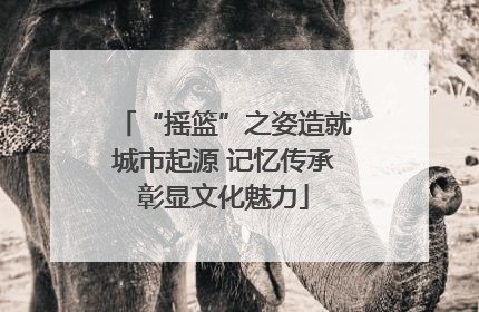 “摇篮”之姿造就城市起源 记忆传承彰显文化魅力