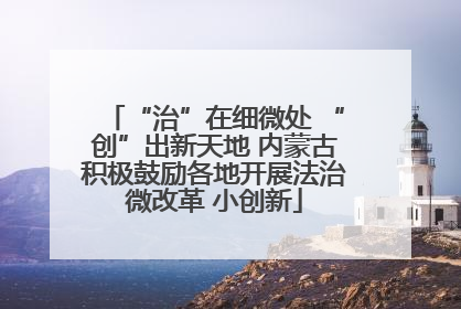 “治”在细微处 “创”出新天地 内蒙古积极鼓励各地开展法治微改革 小创新
