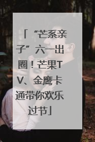 “芒系亲子”六一出圈！芒果TV、金鹰卡通带你欢乐过节