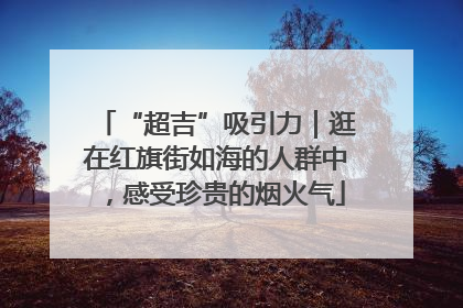 “超吉”吸引力｜逛在红旗街如海的人群中，感受珍贵的烟火气