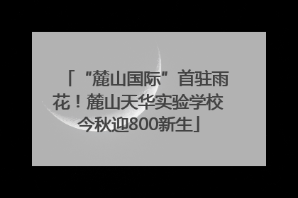 “麓山国际”首驻雨花！麓山天华实验学校今秋迎800新生