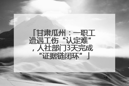 甘肃瓜州：一职工遭遇工伤“认定难”，人社部门3天完成“证据链闭环”