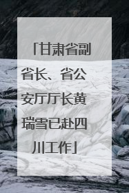 甘肃省副省长、省公安厅厅长黄瑞雪已赴四川工作
