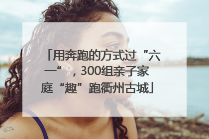 用奔跑的方式过“六一”，300组亲子家庭“趣”跑衢州古城
