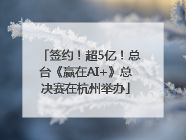 签约！超5亿！总台《赢在AI+》总决赛在杭州举办
