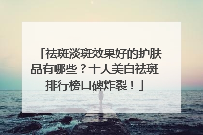祛斑淡斑效果好的护肤品有哪些？十大美白祛斑排行榜口碑炸裂！