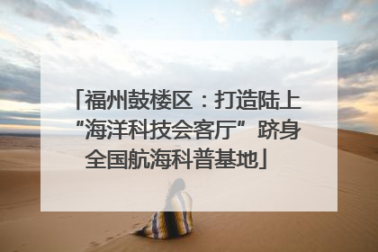 福州鼓楼区：打造陆上“海洋科技会客厅”跻身全国航海科普基地