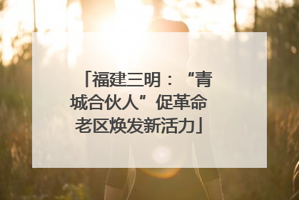 福建三明：“青城合伙人”促革命老区焕发新活力