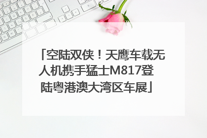 空陆双侠！天鹰车载无人机携手猛士M817登陆粤港澳大湾区车展