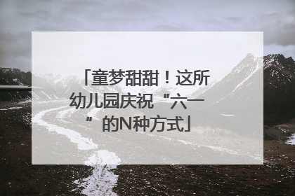 童梦甜甜！这所幼儿园庆祝“六一”的N种方式