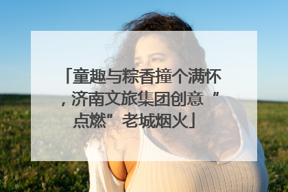 童趣与粽香撞个满怀，济南文旅集团创意“点燃”老城烟火
