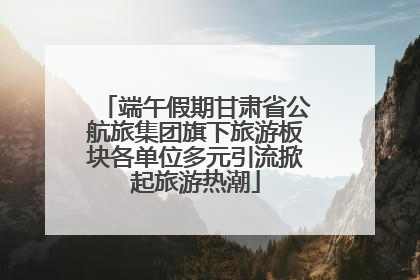 端午假期甘肃省公航旅集团旗下旅游板块各单位多元引流掀起旅游热潮