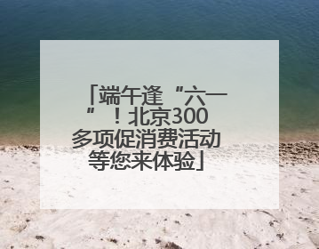 端午逢“六一”！北京300多项促消费活动等您来体验