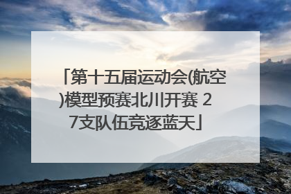 第十五届运动会(航空)模型预赛北川开赛 27支队伍竞逐蓝天