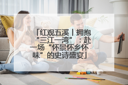 红观五溪丨拥抱“三江一湾”：赴一场“怀景怀乡怀味”的史诗盛宴