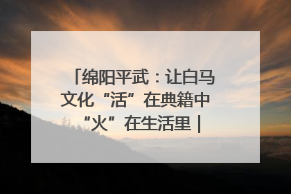 绵阳平武：让白马文化“活”在典籍中 “火”在生活里｜新闻发布最前线