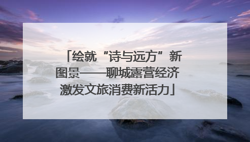 绘就“诗与远方”新图景——聊城露营经济激发文旅消费新活力