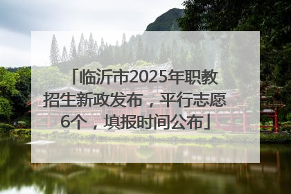 临沂市2025年职教招生新政发布，平行志愿6个，填报时间公布