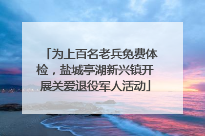 为上百名老兵免费体检，盐城亭湖新兴镇开展关爱退役军人活动