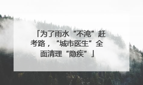 为了雨水“不淹”赶考路，“城市医生”全面清理“隐疾”