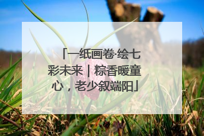 一纸画卷·绘七彩未来｜粽香暖童心，老少叙端阳