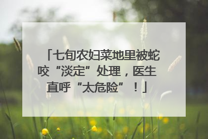 七旬农妇菜地里被蛇咬“淡定”处理，医生直呼“太危险”！