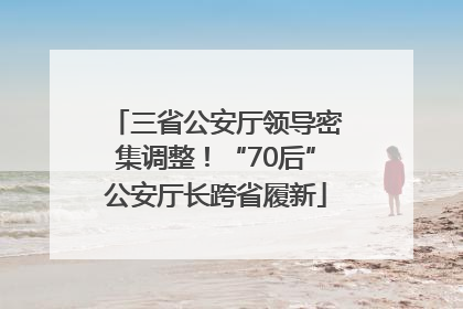 三省公安厅领导密集调整！“70后”公安厅长跨省履新