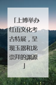 上博举办红山文化考古特展，呈现玉器和龙崇拜的渊源