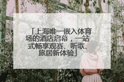上海唯一嵌入体育场的酒店启幕，一站式畅享观赛、听歌、旅居新体验