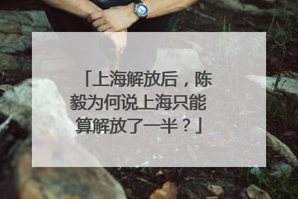 上海解放后，陈毅为何说上海只能算解放了一半？