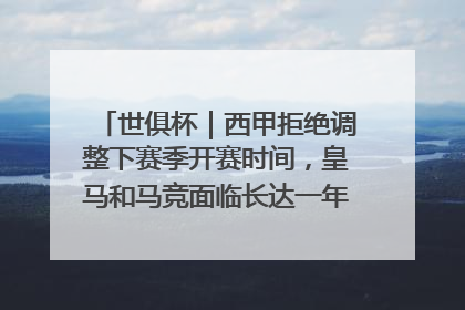 世俱杯｜西甲拒绝调整下赛季开赛时间，皇马和马竞面临长达一年的“魔鬼赛程”