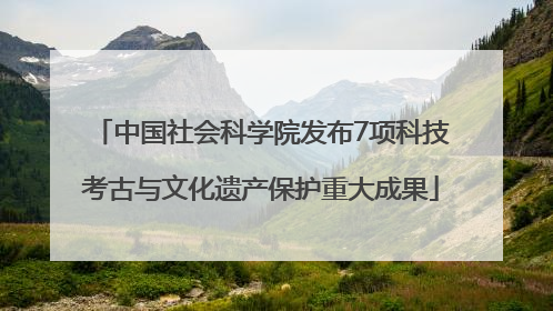 中国社会科学院发布7项科技考古与文化遗产保护重大成果