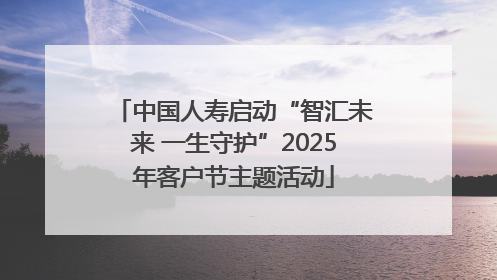 中国人寿启动“智汇未来 一生守护”2025年客户节主题活动