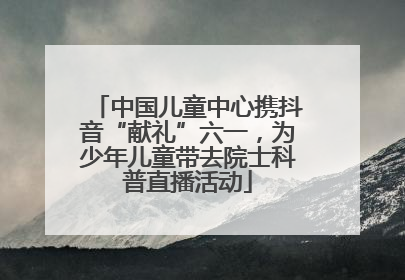 中国儿童中心携抖音“献礼”六一，为少年儿童带去院士科普直播活动