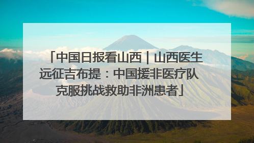 中国日报看山西｜山西医生远征吉布提：中国援非医疗队克服挑战救助非洲患者