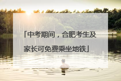 中考期间，合肥考生及家长可免费乘坐地铁
