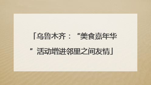 乌鲁木齐：“美食嘉年华”活动增进邻里之间友情