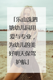 乐山洙泗塘幼儿园用爱与专业，为幼儿的美好明天保驾护航