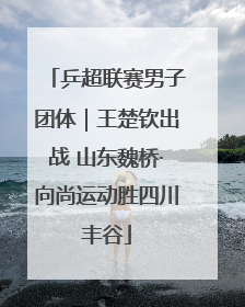 乒超联赛男子团体｜王楚钦出战 山东魏桥·向尚运动胜四川丰谷
