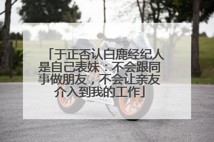 于正否认白鹿经纪人是自己表妹：不会跟同事做朋友，不会让亲友介入到我的工作