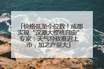 价格低至个位数！成都实现“汉源大樱桃自由” 专家：天气导致推迟上市，加之产量大