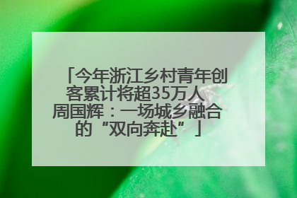 今年浙江乡村青年创客累计将超35万人 周国辉：一场城乡融合的“双向奔赴”