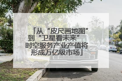 从“皮尺画地图”到“卫星看未来” 时空服务产业产值将形成万亿级市场